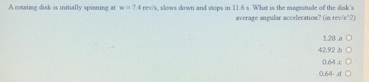 A rotating disk is initially spinning at w 7.4 rev/s, slows down and stops in 11.6 s. What is the magnitude of the disk's
average angular acceleration? (in rev/s^2)
1.28 .a O
42.92 .b O
0.64.c O
0.64-.d O
