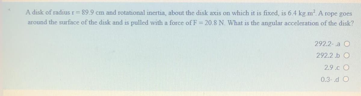 A disk of radius r= 89.9 cm and rotational inertia, about the disk axis on which it is fixed, is 6.4 kg m. A rope goes
around the surface of the disk and is pulled with a force of F = 20.8 N. What is the angular acceleration of the disk?
292.2-a O
292.2.b O
2.9.c O
0.3-.d O
