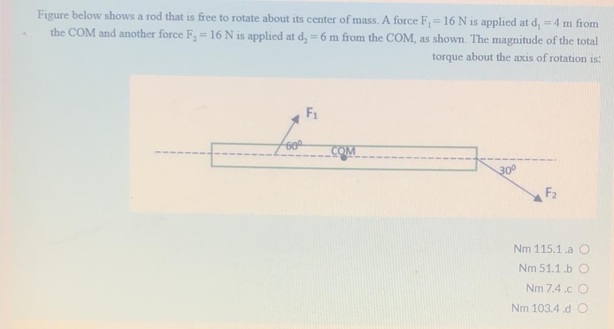 Figure below shows a rod that is free to rotate about its center of mass. A force F, 16 N is applied at d, = 4 m from
the COM and another force F, = 16 N is applied at d, = 6 m from the COM, as shown. The magnitude of the total
%3D
torque about the axis of rotation is:
F1
COM
300
F2
Nm 115.1.a 0
Nm 51.1.b O
Nm 7.4 .c O
Nm 103.4.d O
