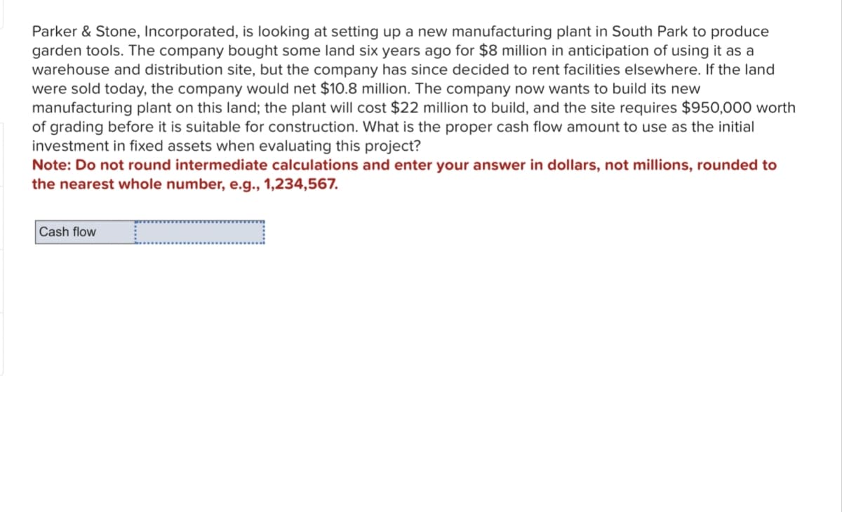 Parker & Stone, Incorporated, is looking at setting up a new manufacturing plant in South Park to produce
garden tools. The company bought some land six years ago for $8 million in anticipation of using it as a
warehouse and distribution site, but the company has since decided to rent facilities elsewhere. If the land
were sold today, the company would net $10.8 million. The company now wants to build its new
manufacturing plant on this land; the plant will cost $22 million to build, and the site requires $950,000 worth
of grading before it is suitable for construction. What is the proper cash flow amount to use as the initial
investment in fixed assets when evaluating this project?
Note: Do not round intermediate calculations and enter your answer in dollars, not millions, rounded to
the nearest whole number, e.g., 1,234,567.
Cash flow