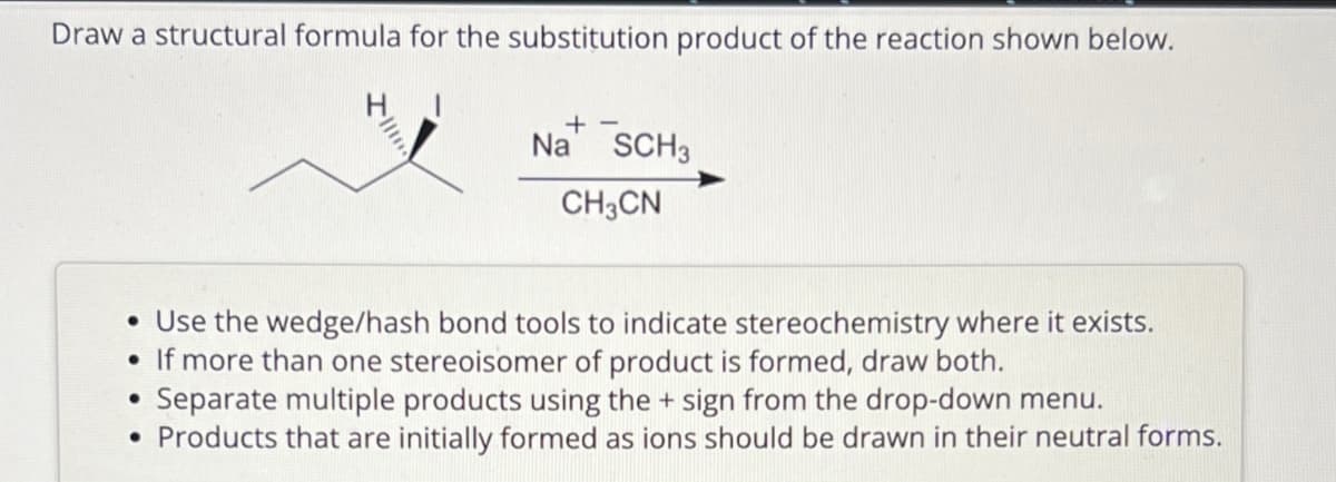 Draw a structural formula for the substitution product of the reaction shown below.
+-
Na SCH3
CH3CN
• Use the wedge/hash bond tools to indicate stereochemistry where it exists.
If more than one stereoisomer of product is formed, draw both.
●
Separate multiple products using the + sign from the drop-down menu.
• Products that are initially formed as ions should be drawn in their neutral forms.