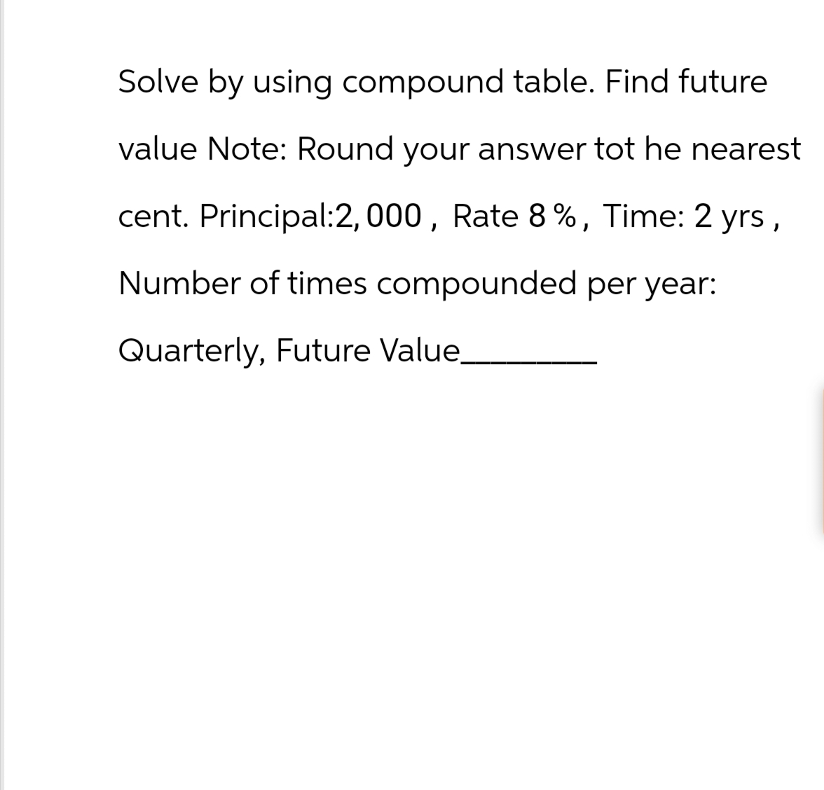 Solve by using compound table. Find future
value Note: Round your answer tot he nearest
cent. Principal:2, 000, Rate 8%, Time: 2 yrs,
Number of times compounded per year:
Quarterly, Future Value