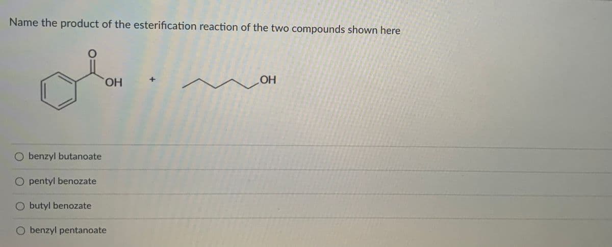 Name the product of the esterification reaction of the two compounds shown here
HO,
OH
O benzyl butanoate
O pentyl benozate
O butyl benozate
O benzyl pentanoate
