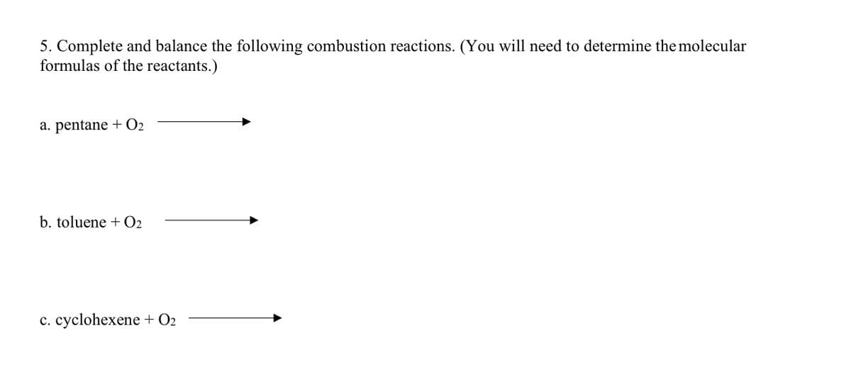 5. Complete and balance the following combustion reactions. (You will need to determine the molecular
formulas of the reactants.)
а. pentane + О2
b. toluene + O2
c. cyclohexene + O2
