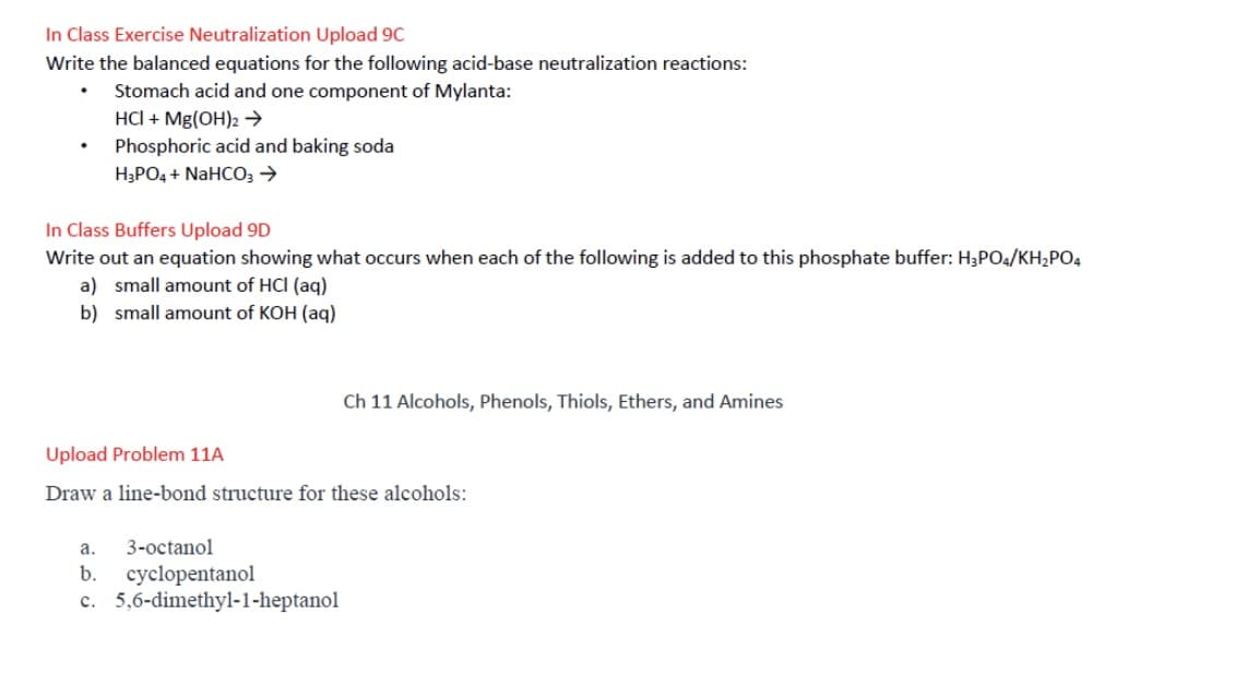 In Class Exercise Neutralization Upload 9C
Write the balanced equations for the following acid-base neutralization reactions:
Stomach acid and one component of Mylanta:
HCI + Mg(OH)2→
Phosphoric acid and baking soda
H;PO4 + NaHC03 →
In Class Buffers Upload 9D
Write out an equation showing what occurs when each of the following is added to this phosphate buffer: H3PO4/KH2PO4
a) small amount of HCI (aq)
b) small amount of KOH (aq)
Ch 11 Alcohols, Phenols, Thiols, Ethers, and Amines
Upload Problem 11A
Draw a line-bond structure for these alcohols:
а.
3-octanol
b.
cyclopentanol
c. 5,6-dimethyl-1-heptanol
