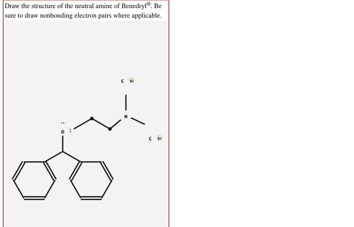 Draw the structure of the neutral amine of Benedryl®. Be
sure to draw nonbonding electron pairs where applicable.
C 3+
N
C 3+
