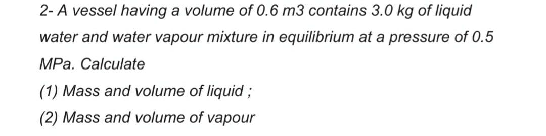 2- A vessel having a volume of 0.6 m3 contains 3.0 kg of liquid
water and water vapour mixture in equilibrium at a pressure of 0.5
MPa. Calculate
(1) Mass and volume of liquid3;
(2) Mass and volume of vapour
