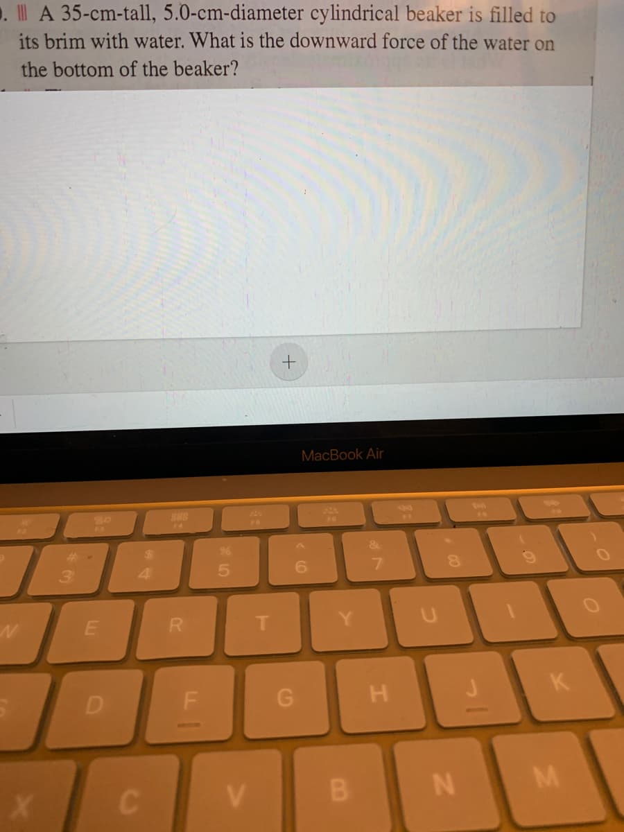 1. A 35-cm-tall, 5.0-cm-diameter cylindrical beaker is filled to
its brim with water. What is the downward force of the water on
the bottom of the beaker?
MacBook Air
888
F4
%24
&
3.
4.
6.
R.
T.
D
H
K
CV
B N
LL
