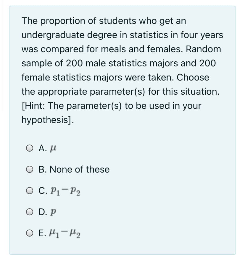 The proportion of students who get an
undergraduate degree in statistics in four years
was compared for meals and females. Random
sample of 200 male statistics majors and 200
female statistics majors were taken. Choose
the appropriate parameter(s) for this situation.
[Hint: The parameter(s) to be used in your
hypothesis].
Ο Α. μ
O B. None of these
O C. P1-P2
O D. P
O E. H1-H2
