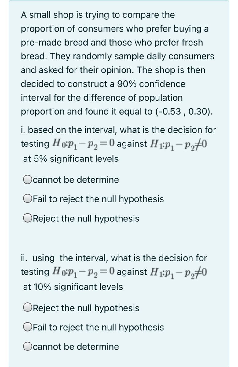 A small shop is trying to compare the
proportion of consumers who prefer buying a
pre-made bread and those who prefer fresh
bread. They randomly sample daily consumers
and asked for their opinion. The shop is then
decided to construct a 90% confidence
interval for the difference of population
proportion and found it equal to (-0.53 , 0.30).
i. based on the interval, what is the decision for
testing H oP1- P2=0 against H 1:P,-P270
%3D
at 5% significant levels
Ocannot be determine
OFail to reject the null hypothesis
OReject the null hypothesis
ii. using the interval, what is the decision for
testing Hop- P2=0 against H ;P,-Pz#0
at 10% significant levels
OReject the null hypothesis
OFail to reject the null hypothesis
Ocannot be determine
