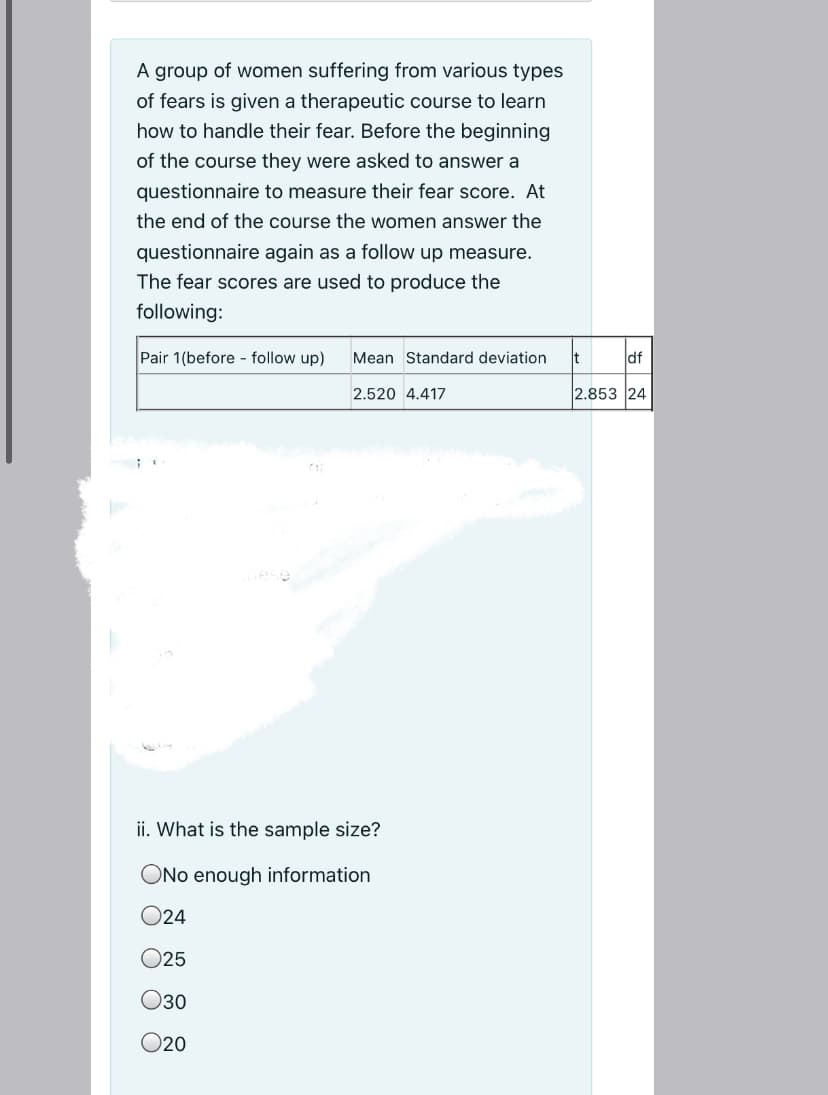 A group of women suffering from various types
of fears is given a therapeutic course to learn
how to handle their fear. Before the beginning
of the course they were asked to answer a
questionnaire to measure their fear score. At
the end of the course the women answer the
questionnaire again as a follow up measure.
The fear scores are used to produce the
following:
Pair 1(before - follow up)
Mean Standard deviation
df
2.520 4.417
2.853 24
ii. What is the sample size?
ONo enough information
O24
O25
30
O20
