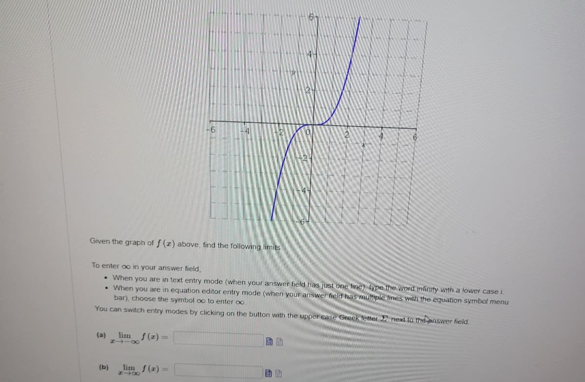 Given the graph of f (x) above, find the following limits
.
(a) lim f(x) =
8118
-6
To enter ∞o in your answer field,
. When you are in text entry mode (when your answer field has just one line) type the word infinity with a lower case i
When you are in equation editor entry mode (when your answer field has multiple lines with the equation symbol menu
bar), choose the symbol oo to enter ∞.
You can switch entry modes by clicking on the button with the upper case Greek letter
next to the answer field.
(b)
4
lim f(x) =
#X
440