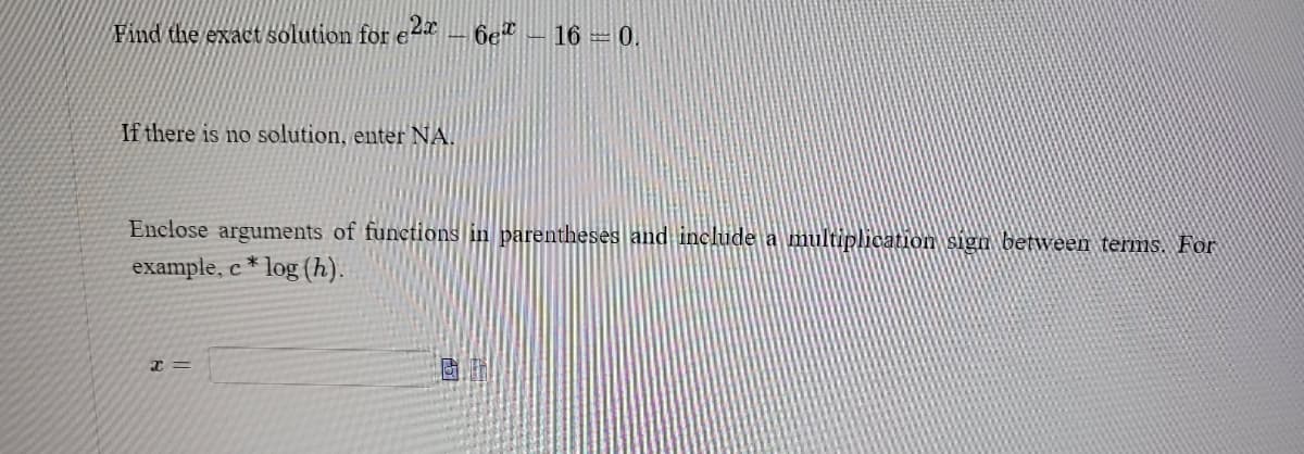 Find the exact solution for e2-6e*
If there is no solution, enter NA.
160.
Enclose arguments of functions in parentheses and include a multiplication sign between terms. For
example, c* log (h).
x =