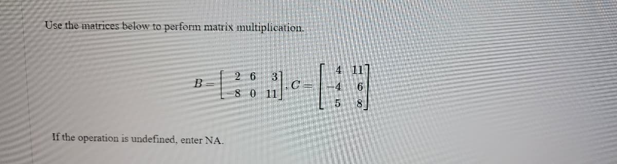 Use the matrices below to perform matrix multiplication.
B
If the operation is undefined, enter NA.
2 6
3
-8 0 11
5