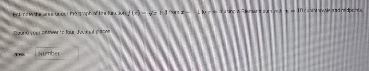 Estimate the area under the graph of the function f(x) = √2+3 from z = −1 to z — 4 using a Riemann sum with n = 10 subintervals and midpoints
Round your answer to four decimal places.
area=