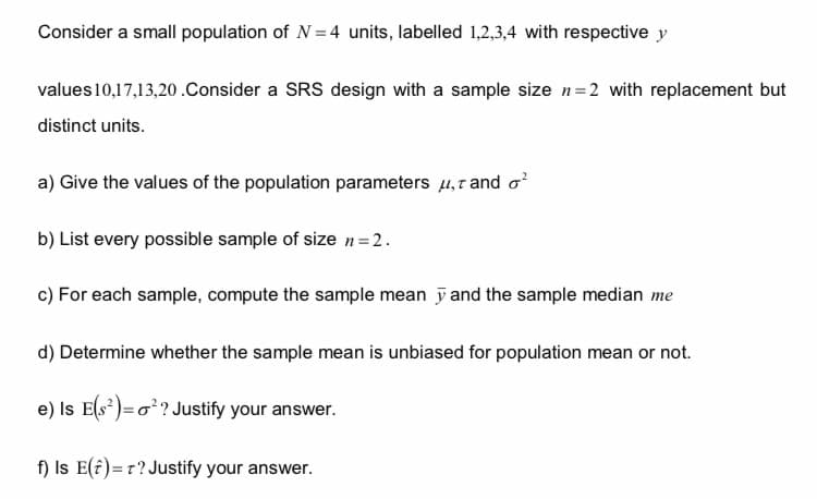 Consider a small population of N=4 units, labelled 1,2,3,4 with respective y
values 10,17,13,20.Consider a SRS design with a sample size n=2 with replacement but
distinct units.
a) Give the values of the population parameters, and o²
b) List every possible sample of size n = 2.
c) For each sample, compute the sample mean y and the sample median me
d) Determine whether the sample mean is unbiased for population mean or not.
e) Is E(S²)=o²? Justify your answer.
f) Is E() = T? Justify your answer.