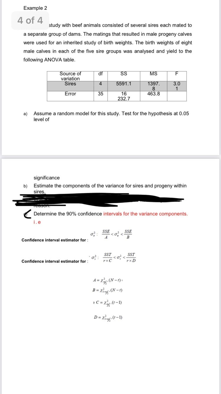 Example 2
4 of 4
study with beef animals consisted of several sires each mated to
a separate group of dams. The matings that resulted in male progeny calves
were used for an inherited study of birth weights. The birth weights of eight
male calves in each of the five sire groups was analysed and yield to the
following ANOVA table.
Source of
variation
Sires
Error
b)
df
Confidence interval estimator for :
4
Confidence interval estimator for :
35
a) Assume a random model for this study. Test for the hypothesis at 0.05
level of
σ²
significance
Estimate the components of the variance for sires and progeny within
sires.
SS
5591.1
16
232.7
Teason.
Determine the 90% confidence intervals for the variance components.
SSE
SST
rxC
σ <
A=X (N-1):
B = X₁-. (N-1)
2 C = x²(t-1)
MS
1397.
8
463.8
D = X₁-(t-1)
F
3.0
1
SSE
B
SST
rxD