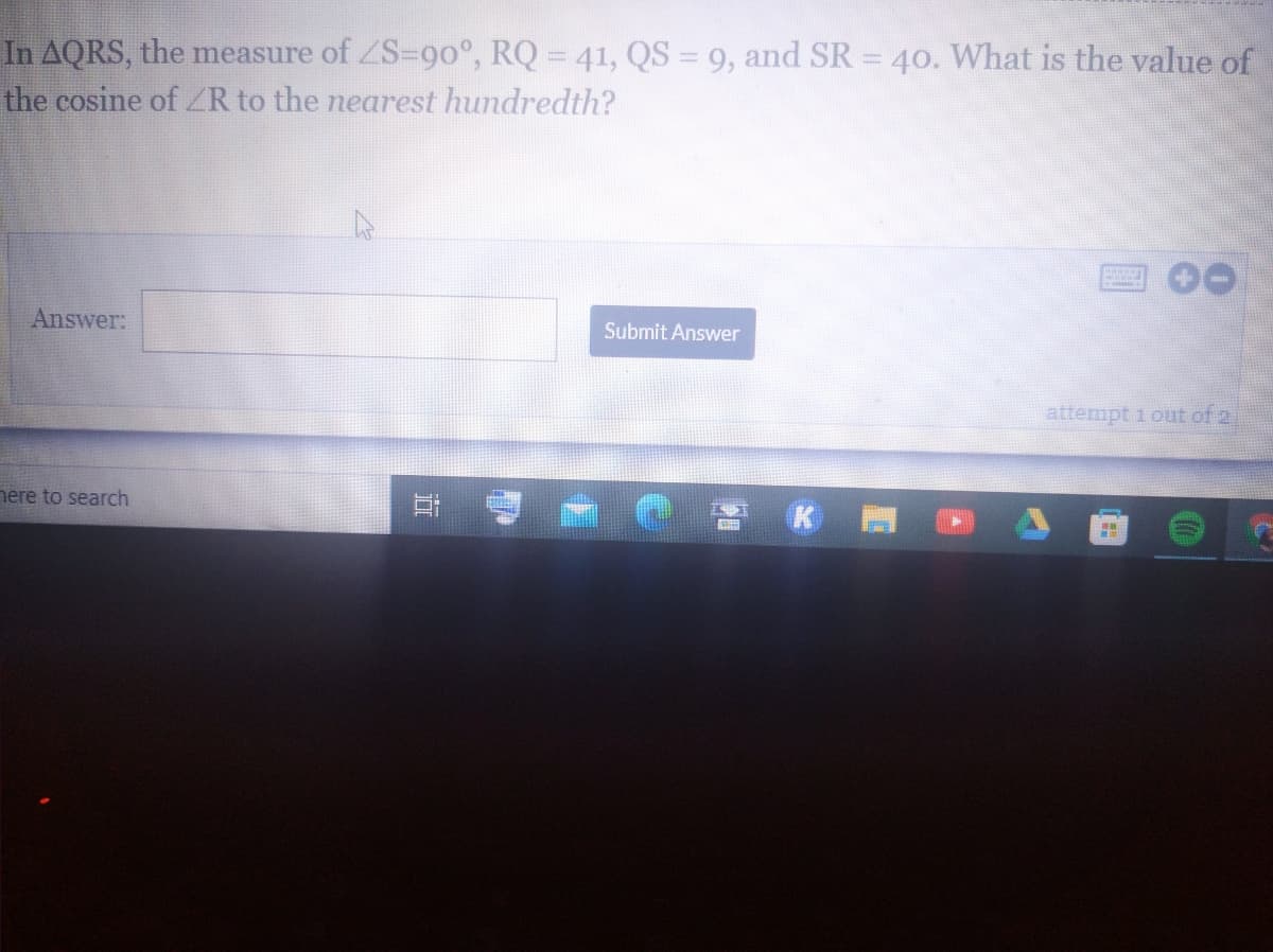 In AQRS, the measure of ZS=90°, RQ = 41, QS = 9, and SR = 40. What is the value of
the cosine of ZR to the nearest hundredth?
Answer:
Submit Answer
attempt 1 out of 2
nere to search
