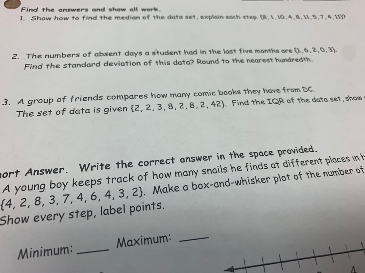 Find the answers and show all work.
1. Show how to find the median of the data set,. explain each step. (8,1, 10,4.8,11,5,7,4, 11)?
2. The numbers of absent days a student had in the last five months are (1,6,2,0,3).
Find the standard deviation of this data? Round to the nearest hundredth.
3. A group of friends compares how many comic books they have from DC.
The set of data is given {2, 2, 3, 8, 2,8,2,42}. Find the IQR of the data set, show
ort Answer.
Write the correct answer in the space provided.
A young boy keeps track of how many snails he finds at different places in -
{4, 2, 8, 3, 7, 4, 6, 4, 3, 2}. Make a box-and-whisker plot of the number of
Show every step, label points.
Minimum:
Maximum:
