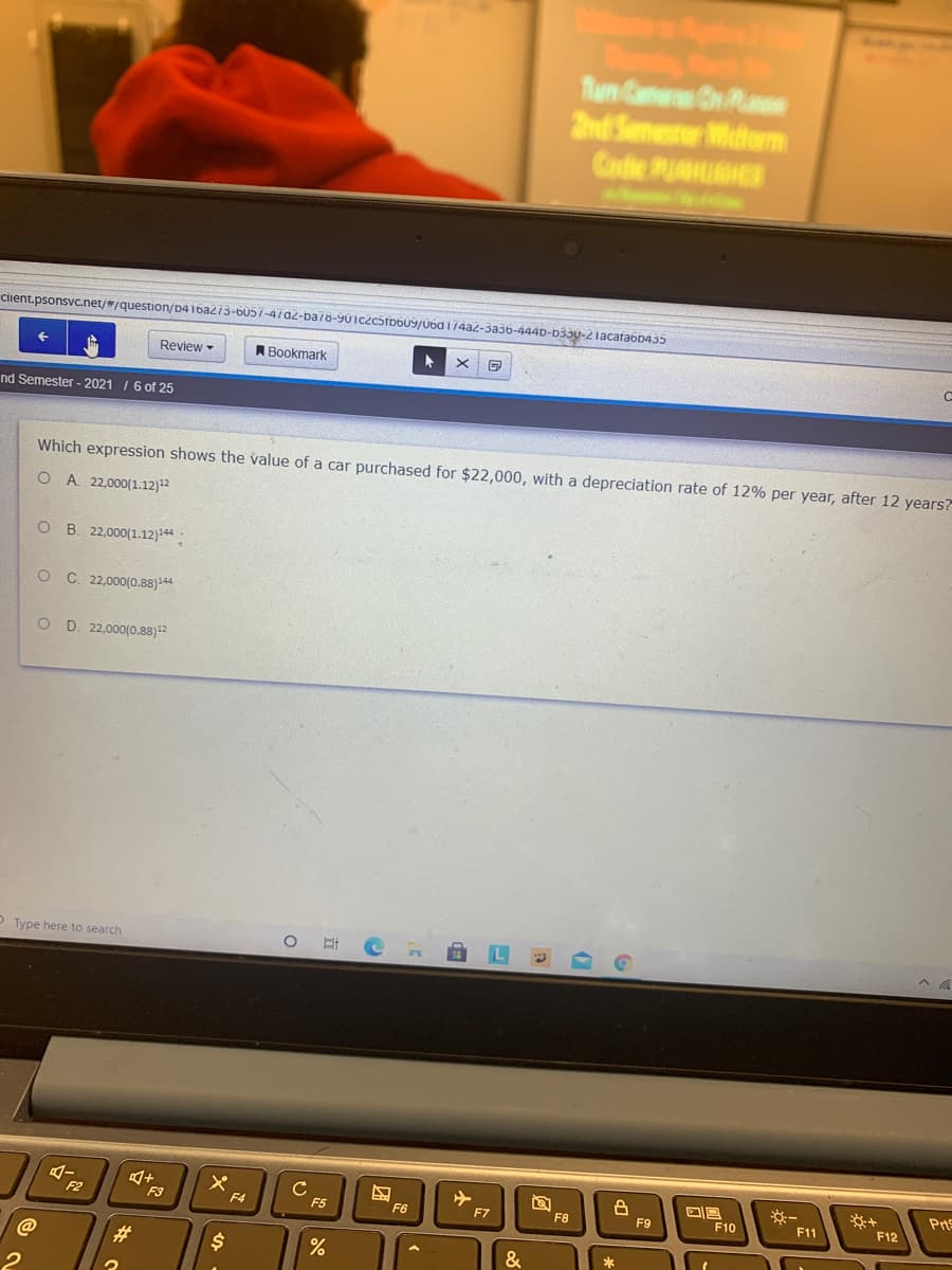 Tun Caner On Rase
2nd Semesrer Midterm
Code PUUGHES
Cient.psonsvc.net/#/question/D416a273-b057-47a2-ba78-901czc5rbb09/U6d 174az-3aš6-444D-b330-2lacafabD435
Review -
ABookmark
nd Semester - 2021 1 6 of 25
Which expression shows the value of a car purchased for $22,000, with a depreciation rate of 12% per year, after 12 years?
O A. 22,000(1.12)2
O B. 22,000(1.12)244
O C. 22,000(0.88)+4
O D. 22,000(0.88)12
O Type here to search
C
F5
※一
F11
Prs
F2
F3
F6
F10
F4
F7
F8
F9
F12
23
$4
&
