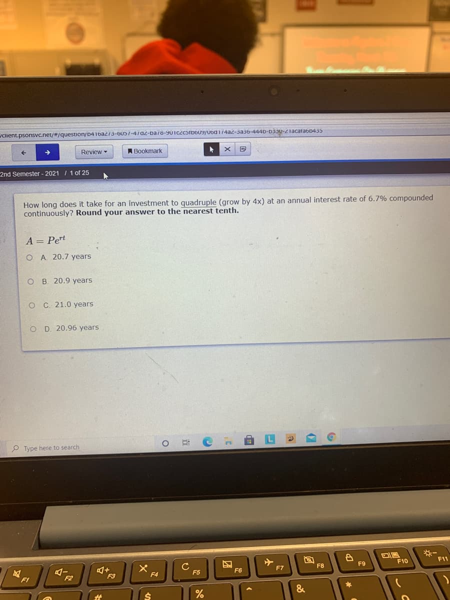 ciient.psonsvc.net/#/question/b41ba273-bu57-47a2-ba 78-90iczcsrbb09/0ba 174a2-3a36-444D-D33U-2iacatabb435
Review -
A Bookmark
2nd Semester - 2021 / 1 of 25
How long does it take for an investment to quadruple (grow by 4x) at an annual interest rate of 6.7% compounded
continuously? Round your answer to the nearest tenth.
A = Pert
O A. 20.7 years
O B. 20.9 years
O C 21.0 years
O D. 20.96 years
P Type here to search
F10
F11
F7
F8
F9
F3
F4
F5
F6
F1
F2
&
