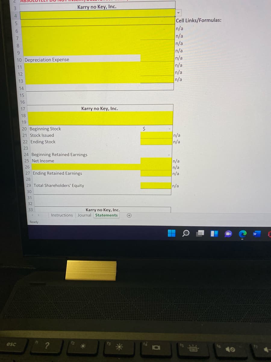 3.
Karry no Key, Inc.
Cell Links/Formulas:
n/a
n/a
n/a
n/a
n/a
n/a
n/a
n/a
6.
8
10 Depreciation Expense
11
12
13
14
15
16
17
Karry no Key, Inc.
18
19
20 Beginning Stock
$
n/a
n/a
21 Stock Issued
22 Ending Stock
23
24 Beginning Retained Earnings
25 Net Income
n/a
n/a
n/a
26
27 Ending Retained Earnings
28
29 Total Shareholders' Equity
n/a
30
31
32
33
Karry no Key, Inc.
Journal Statements
Instructions
+
Ready
esc
