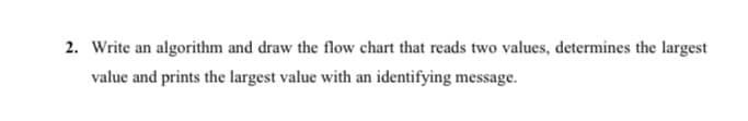 2. Write an algorithm and draw the flow chart that reads two values, determines the largest
value and prints the largest value with an identifying message.
