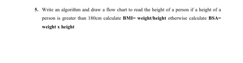 5. Write an algorithm and draw a flow chart to read the height of a person if a height of a
person is greater than 180cm calculate BMI= weight/height otherwise calculate BSA=
weight x height
