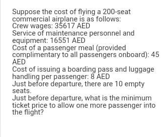 Suppose the cost of flying a 200-seat
commercial airplane is as follows:
Crew wages: 35617 AED
Service of maintenance personnel and
equipment: 16551 AED
Cost of a passenger meal (provided
complimentary to all passengers onboard): 45
AED
Cost of issuing a boarding pass and luggage
handling per passenger: 8 AED
Just before departure, there are 10 empty
seats.
Just before departure, what is the minimum
ticket price to allow one more passenger into
the flight?