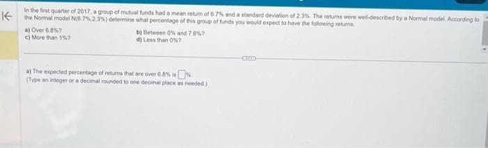 In the first quarter of 2017, a group of mutual funds had a mean return of 6.7% and a standard deviation of 2.3%. The returns were well-described by a Normal model. According to
Kthe Normal model N(6.7% 2.3%) determine what percentage of this group of funds you would expect to have the following returns.
a) Over 6.8%?
c) More than 1%?
b) Between 0% and 7.6 %7
d) Less than 0%7
a) The expected percentage of returns that are over 6.8% is
(Type an integer or a decimal rounded to one decimal place as needed.)