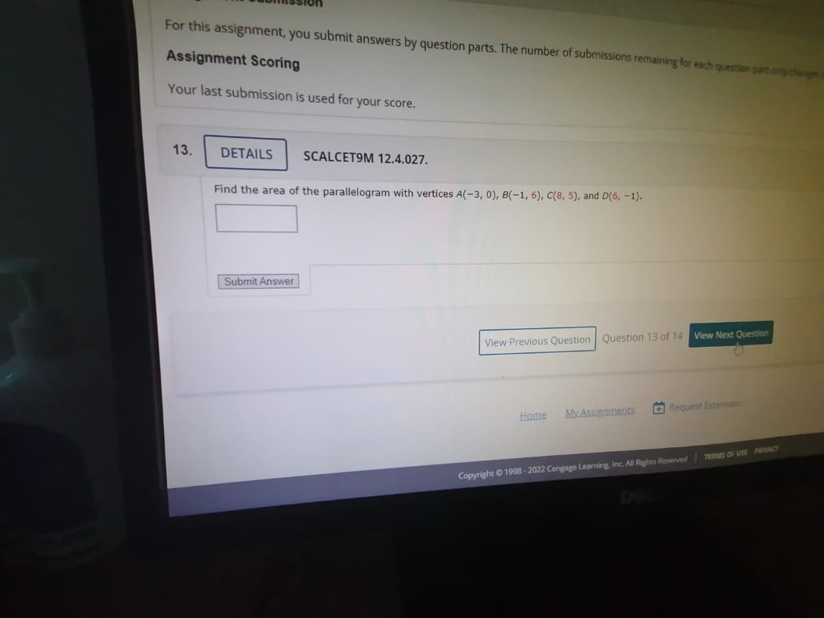 For this assignment, you submit answers by question parts. The number of submissions remaining for each question part only changes
Assignment Scoring
Your last submission is used for your score.
13.
DETAILS
SCALCET9M 12.4.027.
Find the area of the parallelogram with vertices A(-3, 0), B(-1, 6), C(8, 5), and D(6, -1).
Submit Answer
View Previous Question Question 13 of 14 View Next Question
My Assignments
+ Request Extension
Home
Copyright © 1998 - 2022 Cengage Learning, Inc. All Rights Reserved| TERMS OF USE PRIVACY
