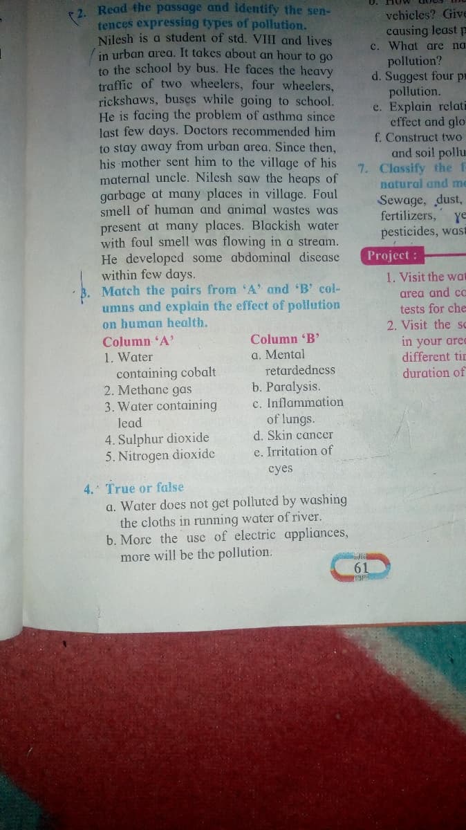 2 Read the passage and identify the sen-
tences expressing types of pollution.
Nilesh is a student of std. VIII and lives
in urban area. It takes about an hour to go
to the school by bus. He faces the heavy
traffic of two wheelers, four wheelers,
rickshaws, buses while going to school.
He is facing the problem of asthma since
last few days. Doctors recommended him
to stay away from urban area. Since then,
his mother sent him to the village of his
maternal uncle. Nilesh saw the heaps of
garbage at many places in village. Foul
smell of human and animal wastes was
present at many places. Blackish water
with foul smell was flowing in a stream.
He developed some abdominal disease
within few days.
Match the pairs from 'A' and 'B' col-
umns and explain the effect of pollution
on human health.
Column A'
1. Water
containing cobalt
2. Methane gas
3. Water containing
vchicles? Give
causing least p
c. What are na
pollution?
d. Suggest four pr
pollution.
e. Explain relati
effect and glo
f. Construct two
and soil pollu.
7. Classify the f-
natural and me
Sewage, dust,
fertilizers,
ye
pesticides, wast
Project:
1. Visit the wat
area and a
tests for che
2. Visit the sc
Column B'
a. Mental
retardedness
in your ared
different tin
duration of
b. Paralysis.
c. Inflammation
of lungs.
d. Skin cancer
lead
4. Sulphur dioxide
5. Nitrogen dioxide
e. Irritation of
сyes
4. True or false
a. Water does not get polluted by washing
the cloths in running water of river.
b. More the use of electric appliances,
more will be the pollution.
61
