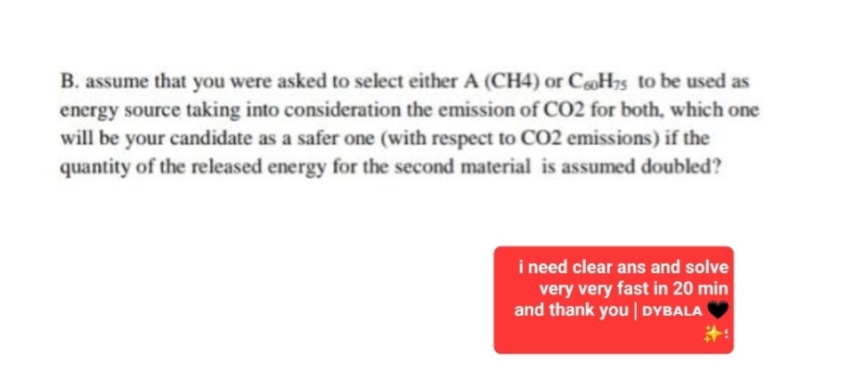 B. assume that you were asked to select either A (CH4) or C60H75 to be used as
energy source taking into consideration the emission of CO2 for both, which one
will be your candidate as a safer one (with respect to CO2 emissions) if the
quantity of the released energy for the second material is assumed doubled?
i need clear ans and solve
very very fast in 20 min
and thank you | DYBALA