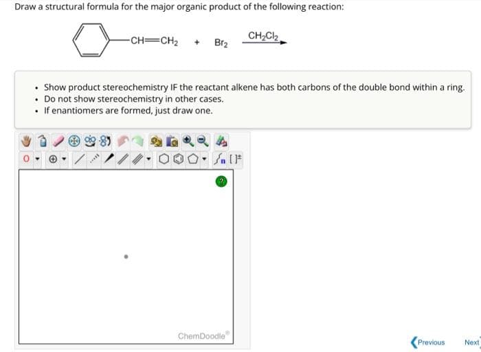 Draw a structural formula for the major organic product of the following reaction:
-CH=CH₂ + Br₂
*****
• Show product stereochemistry IF the reactant alkene has both carbons of the double bond within a ring.
• Do not show stereochemistry in other cases.
• If enantiomers are formed, just draw one.
Sn [1
CH₂Cl₂
ChemDoodle
Previous
Next