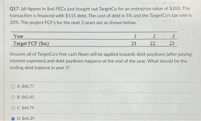 Q17. (all figures in $m) PECo just bought out TargetCo for an enterprise value of $200. The
transaction is financed with $115 debt. The cost of debt is 5% and the TargetCo's tax rate is
20%. The project FCF's for the next 3 years are as shown below.
Year
Target FCF (Sm)
O A $60.77
OB. $62.43
O C. $64.79
1
21
D. $66.39
2
Assume all of TargetCo's free cash flows will be applied towards debt paydown (after paying
interest expenses) and debt paydown happens at the end of the year. What should be the
ending debt balance in year 3?
22
3
23