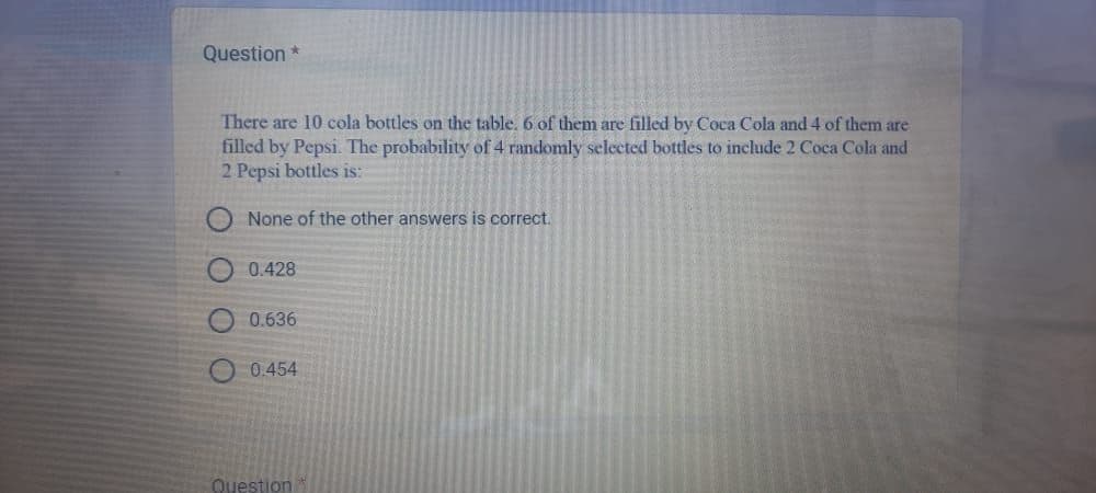 Question *
There are 10 cola bottles on the table. 6 of them are filled by Coca Cola and 4 of them are
filled by Pepsi. The probability of 4 randomly selected bottles to include 2 Coca Cola and
2 Pepsi bottles is:
None of the other answers is correct.
0.428
0.636
0.454
Question