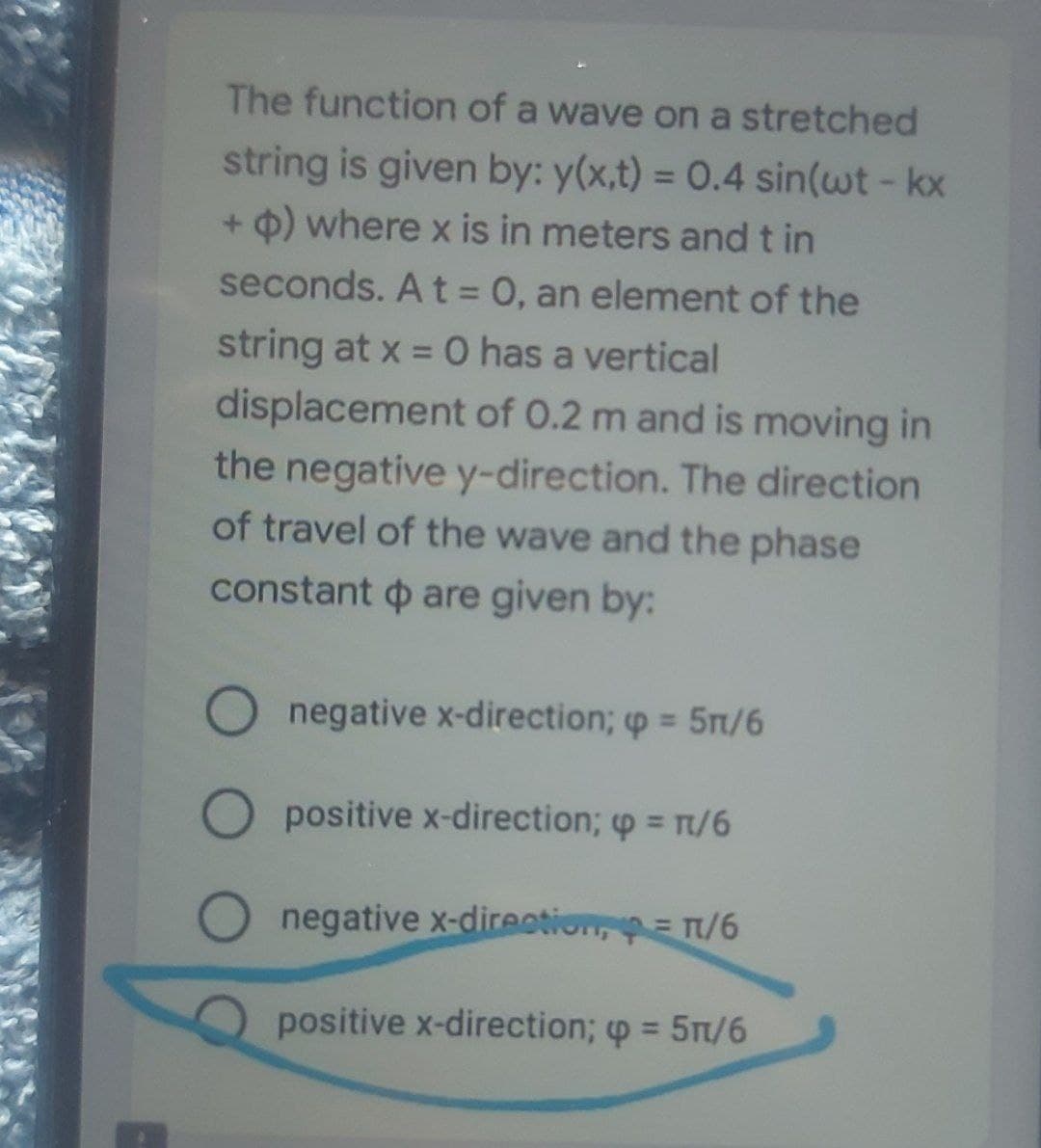 The function of a wave on a stretched
string is given by: y(x,t) = 0.4 sin(wt - kx
+ p) where x is in meters and t in
seconds. A t = 0, an element of the
string at x = 0 has a vertical
displacement of 0.2 m and is moving in
the negative y-direction. The direction
of travel of the wave and the phase
constant are given by:
O
negative x-direction; p = 5n/6
O positive x-direction; p = π/6
negative x-direction = π/6
positive x-direction; p = 5n/6