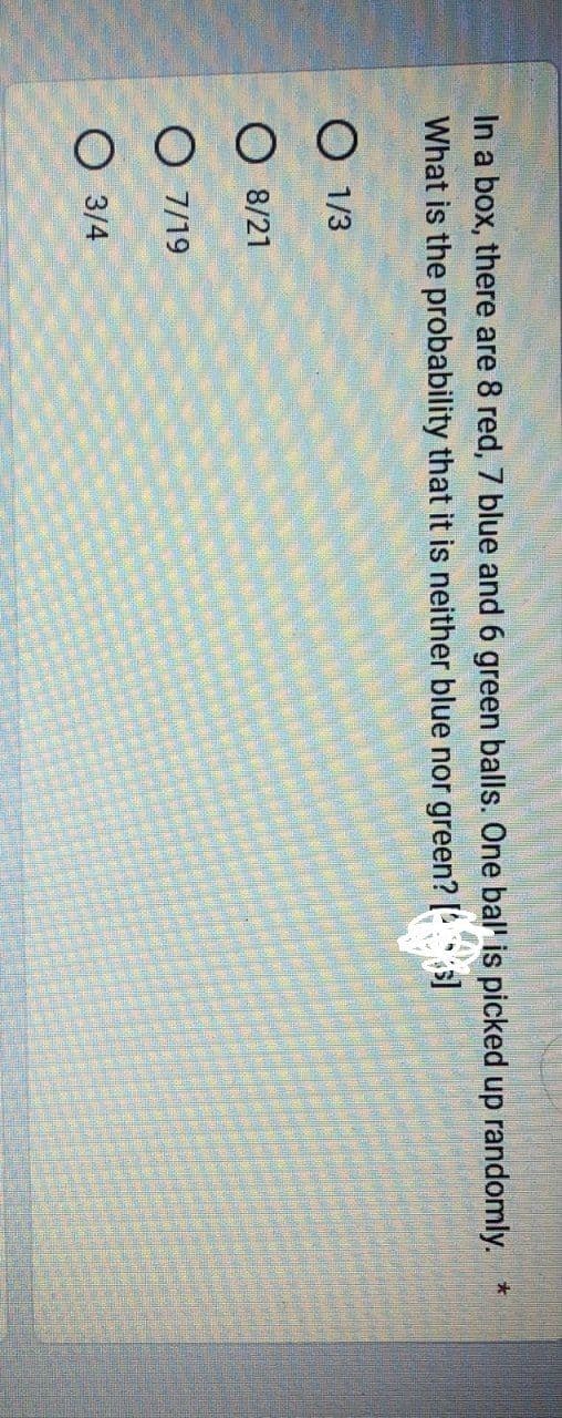 In a box, there are 8 red, 7 blue and 6 green balls. One bal' is picked up randomly. *
What is the probability that it is neither blue nor green? [s]
O 1/3
8/21
O 7/19
O 3/4