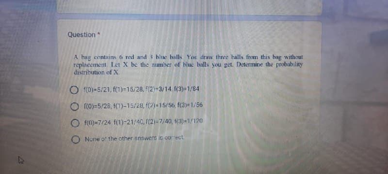 Question *
A hag contains 6 red and 3 blue balls. You draw three balls from this bag without
replacement. Let X be the number of blue balls you get. Determine the probability
distribution of X
Of(0)-5/21, f(1)=15/28, f(2)=3/14, f(3)=1/84
Of(0)-5/28, f(1)-15/28, f(2)=15/56, f(3)=1/56
Of(0)-7/24 f(1)-21/40, f(2)=7/40, 1(3)=1/120
O None of the other answers is correct.