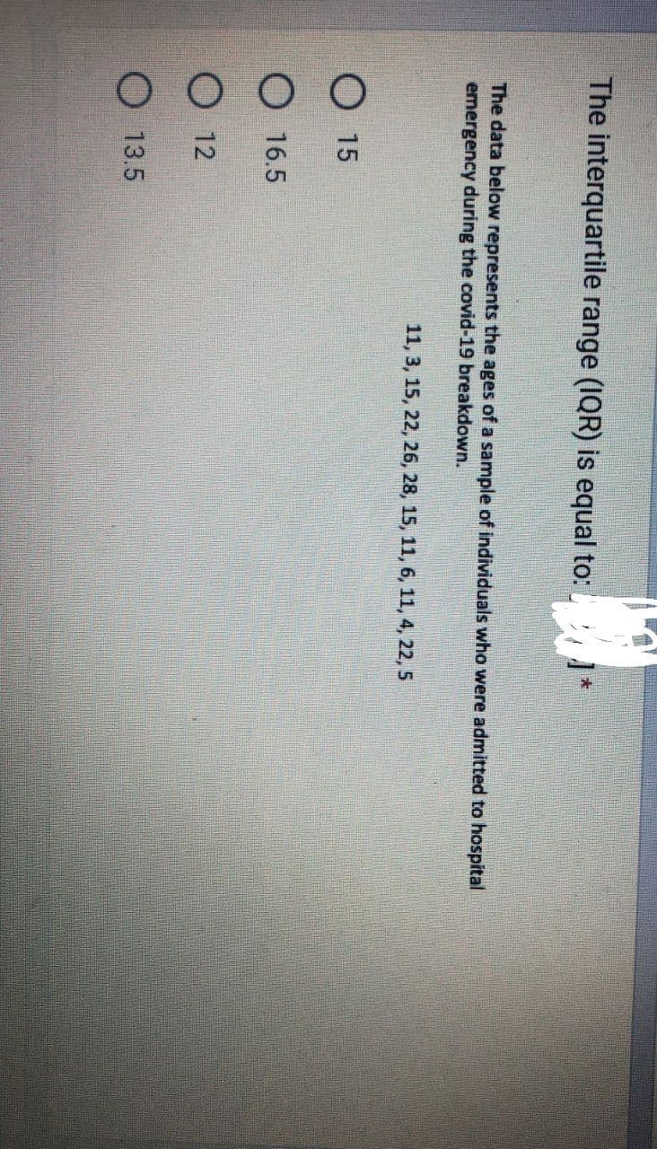 The interquartile range (IQR) is equal to:
The data below represents the ages of a sample of individuals who were admitted to hospital
emergency during the covid-19 breakdown.
O15
O 16.5
12
13.5
11, 3, 15, 22, 26, 28, 15, 11, 6, 11, 4, 22, 5