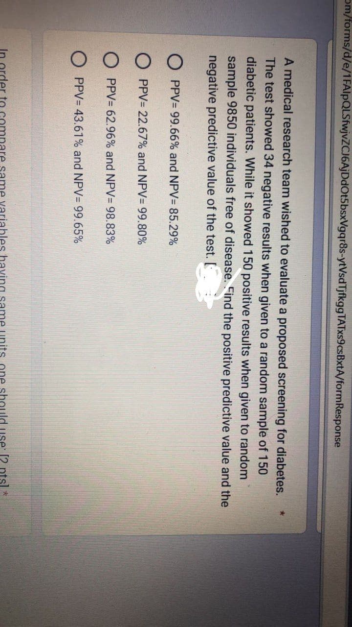 om/forms/d/e/1FAIpQLSfwjvZCJ6AjDdOt5bsxVgqr8s-ytVsd Tjfkgg TATxs9csBxtA/formResponse
A medical research team wished to evaluate a proposed screening for diabetes.
The test showed 34 negative results when given to a random sample of 150
diabetic patients. While it showed 150 positive results when given to random
sample 9850 individuals free of disease. Find the positive predictive value and the
negative predictive value of the test.
PPV= 99.66% and NPV= 85.29%
OPPV= 22.67% and NPV= 99.80%
OPPV= 62.96% and NPV= 98.83%
In or
PPV= 43.61% and NPV = 99.65%
same variables having sa
should
[2 pts *
★