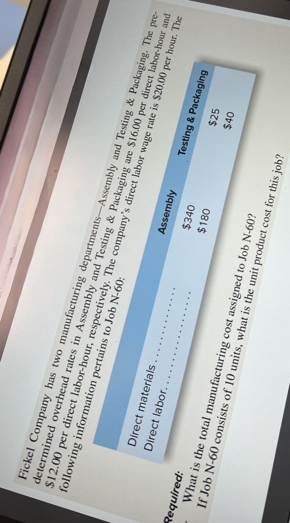following information pertains to Job N-60:
Fickel Company has two manufacturing departments-Assembly and Testing & Packaging. The pre-
determined overhead rates in Assembly and Testing & Packaging are $16.00 per direct labor-hour and
$12.00 per direct labor-hour, respectively. The company's direct labor wage rate is $20.00 per hour. The
Direct materials
Direct labor.
Assembly
Testing & Packaging
$340
$25
$180
$40
Required:
What is the total manufacturing cost assigned to Job N-60?
If Job N-60 consists of 10 units, what is the unit product cost for this job?