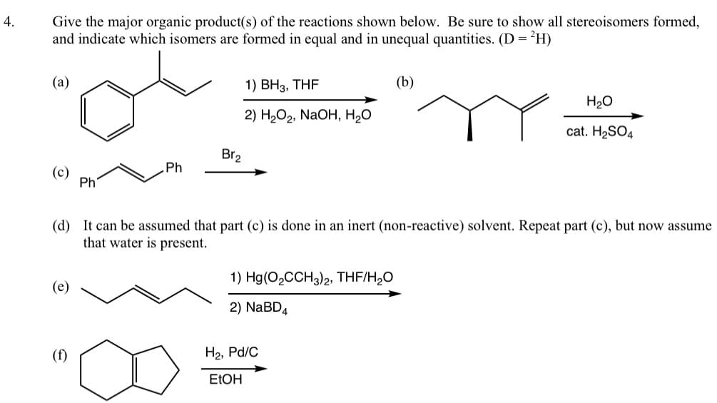 4.
Give the major organic product(s) of the reactions shown below. Be sure to show all stereoisomers formed,
and indicate which isomers are formed in equal and in unequal quantities. (D = ²H)
(a)
(e)
Ph
(f)
Ph
1) BH3, THF
2) H₂O₂, NaOH, H₂O
Br₂
(d) It can be assumed that part (c) is done in an inert (non-reactive) solvent. Repeat part (c), but now assume
that water is present.
1) Hg(O₂CCH3)2, THF/H₂O
2) NaBD4
(b)
H₂, Pd/C
EtOH
H₂O
cat. H₂SO4