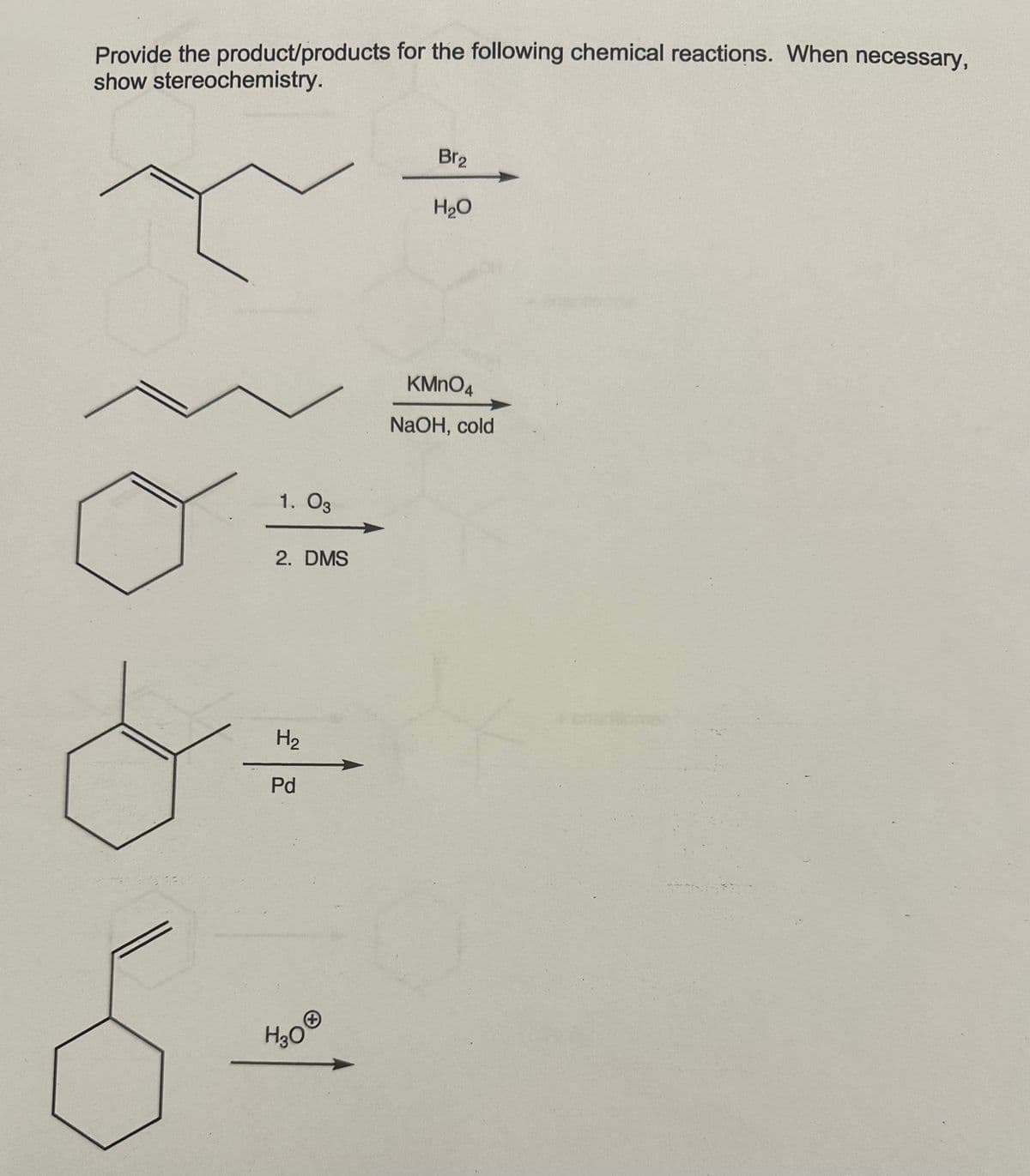 Provide the product/products for the following chemical reactions. When necessary,
show stereochemistry.
1. 03
2. DMS
H₂
Pd
H30
Br₂
H₂O
KMnO4
NaOH, cold