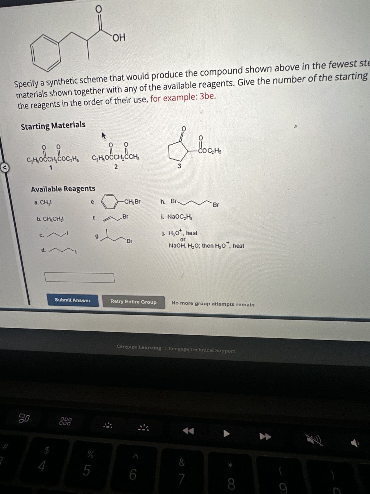 2
Specify a synthetic scheme that would produce the compound shown above in the fewest ste
materials shown together with any of the available reagents. Give the number of the starting
the reagents in the order of their use, for example: 3be.
Starting Materials
C₂H₂OCCH₂COC₂H₂
C₂H₂OCCH₂CH₂
ဝင်းဝင်း
00
20
Available Reagents
a. CH₂l
1
b. CH₂CH₂
d.
$
4
W
O
e
Submit Answer
000
000
f
g
OH
%
5
2
-CH₂Br
Br
Br
Retry Entire Group
3
6
h. Br.
COC₂H5
Br
i. NaOC₂H₂
j. H₂O*, heat
or
NaOH, H₂O; then H₂0*, heat
No more group attempts remain
Cengage Learning Cengage Technical Support
&
7
8
M
9