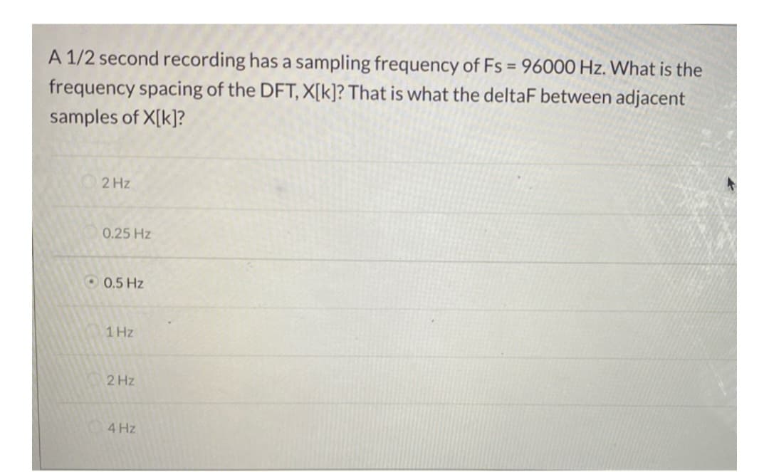 A 1/2 second recording has a sampling frequency of Fs = 96000 Hz. What is the
frequency spacing of the DFT, X[k]? That is what the deltaF between adjacent
samples of X[k]?
2 Hz
0.25 Hz
0.5 Hz
1 Hz
2 Hz
4 Hz