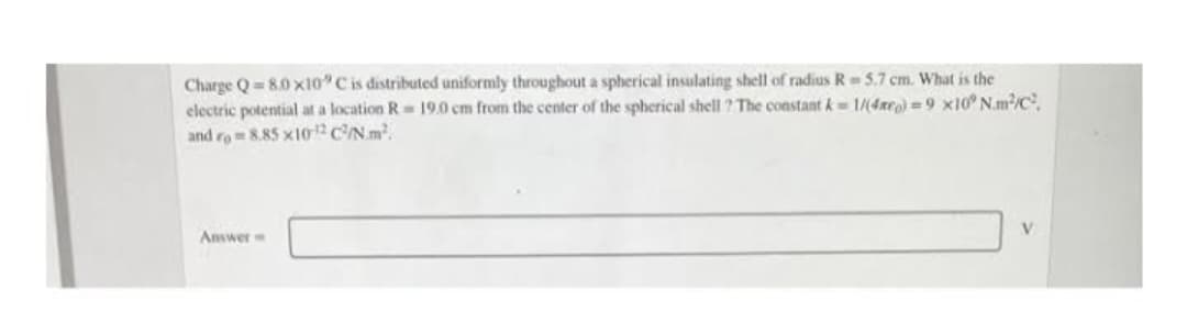 Charge Q 8.0x10° C is distributed uniformly throughout a spherical insulating shell of radius R = 5.7 cm. What is the
electric potential at a location R 19.0 cm from the center of the spherical shell ? The constant k=1/(4x)=9 x10° Nm²/C²,
and rom 8.85 x10¹2 C²/N.m².
Answer
V