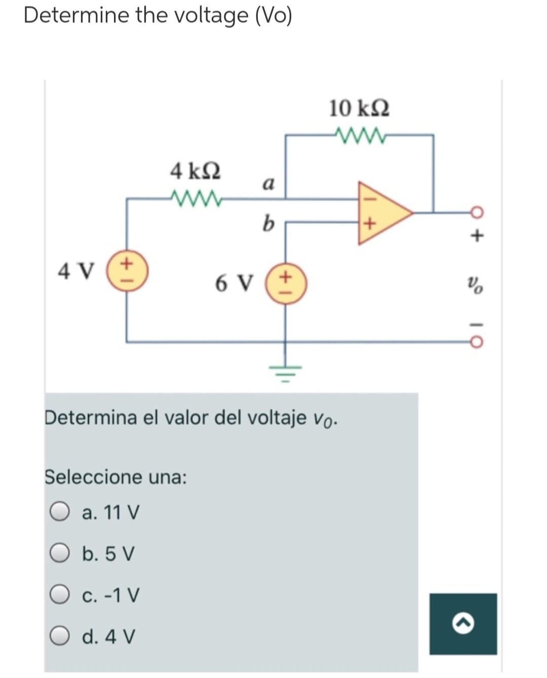 Determine the voltage (Vo)
4 V
4 ΚΩ
www
a
Seleccione una:
O a. 11 V
O b. 5 V
O c. -1 V
O d. 4 V
b
6 V +
10 ΚΩ
www
Determina el valor del voltaje vo.
+
+
%
10