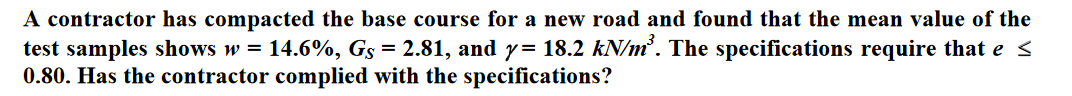 A contractor has compacted the base course for a new road and found that the mean value of the
test samples shows w = 14.6%, Gs = 2.81, and y= 18.2 kN/m³. The specifications require that e ≤
0.80. Has the contractor complied with the specifications?