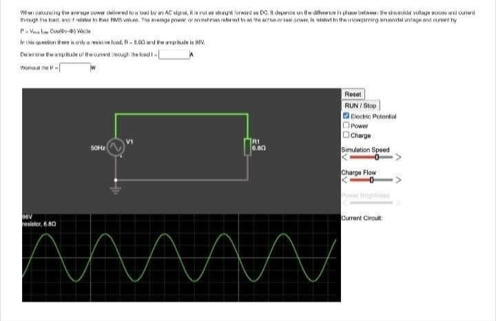 When caluating the average power delivered to a bad by an AC sigre, it is not as straightforward as DC. It depere on the difference in phase between the sincecidal voltage across and current
through the loadi, and it relates to the RMB values. The average power or enmetimas referred to as the active or real power, is related to the underpirning snusoidal voltage and current by
P-Vene Cosy-00 W
In this question there is only a resistive load, A-6.00 and the amplitude is 98V.
Decame the amplitude of the curent through the load I-
Workout the P
96V
resistor, 6.80
50Hz
V1
R1
6.80
Reset
RUN/Stop
Electric Potential
Power
Charge
Simulation Speed
Charge Flow
Current Circuit: